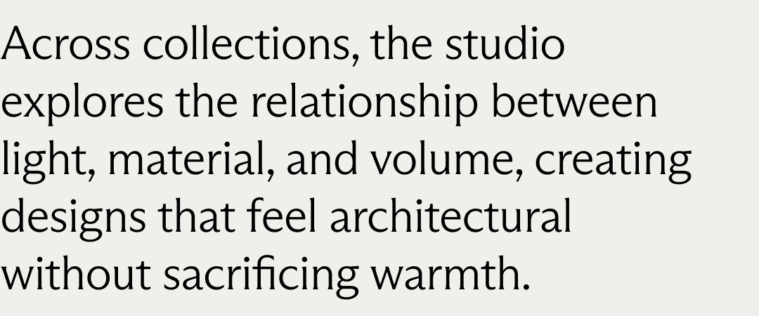 Across collections, the studio explores the relationship between light, material, and volume, creating designs that feel architectural without sacrificing warmth.
