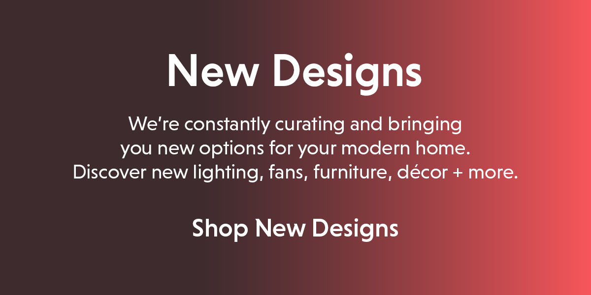 New Designs. Discover new lighting, fans, furniture, decor and more.