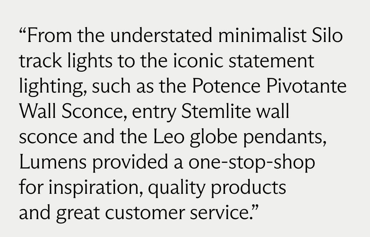"From the understated minimalist Silo track lights to the iconic statement lighting, such as the Potence Pivotante Wall Sconce, entry Stemlite wall sconce and the Leo globe pendants, Lumens provided a one-stop-shop for inspiration, quality products, and great customer service."