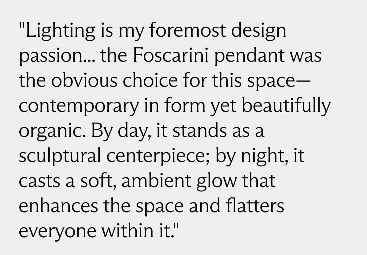 "Lighting is my foremost design passion... the Foscarini pendant was the obvious choice for this space- contemporary in form yet beautifully organic. By day, it stands as a sculptural centerpiece; by night, it casts a soft, ambient glow that enhances the space and flatters everyone within it."