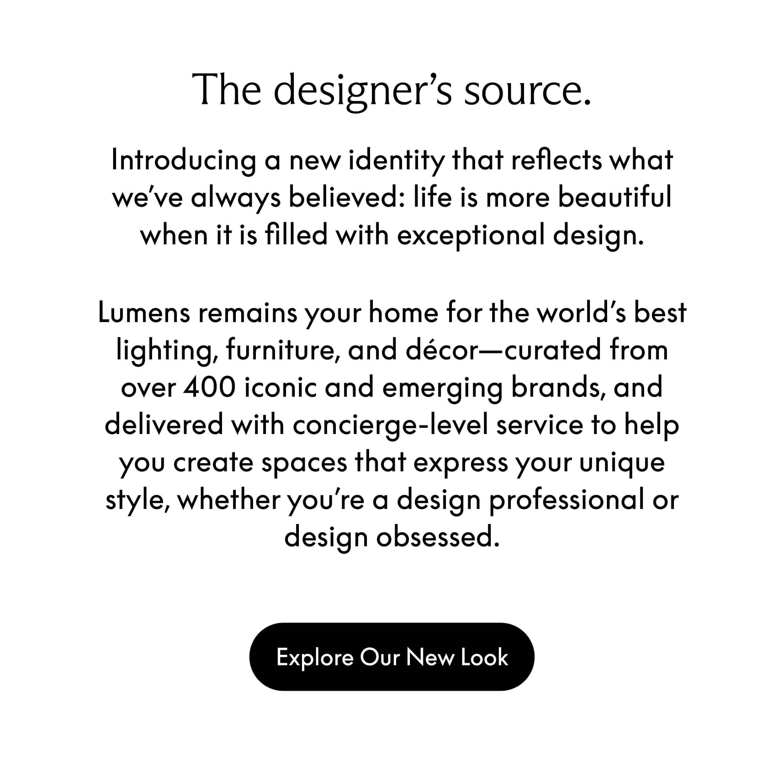 The designer 's source. Introducing a new identity that reflects what we've always believed: life is more beautiful when it is filled with exceptional design. Lumens remains your home for the world's best lighting, furniture, and decor—curated from over 400 iconic and emerging brands, and delivered with concierge-level service to help you create spaces that express your unique style, whether you're a design professional or design obsessed.