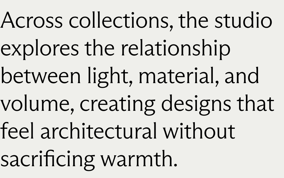 Across collections, the studio explores the relationship between light, material, and volume, creating designs that feel architectural without sacrificing warmth.