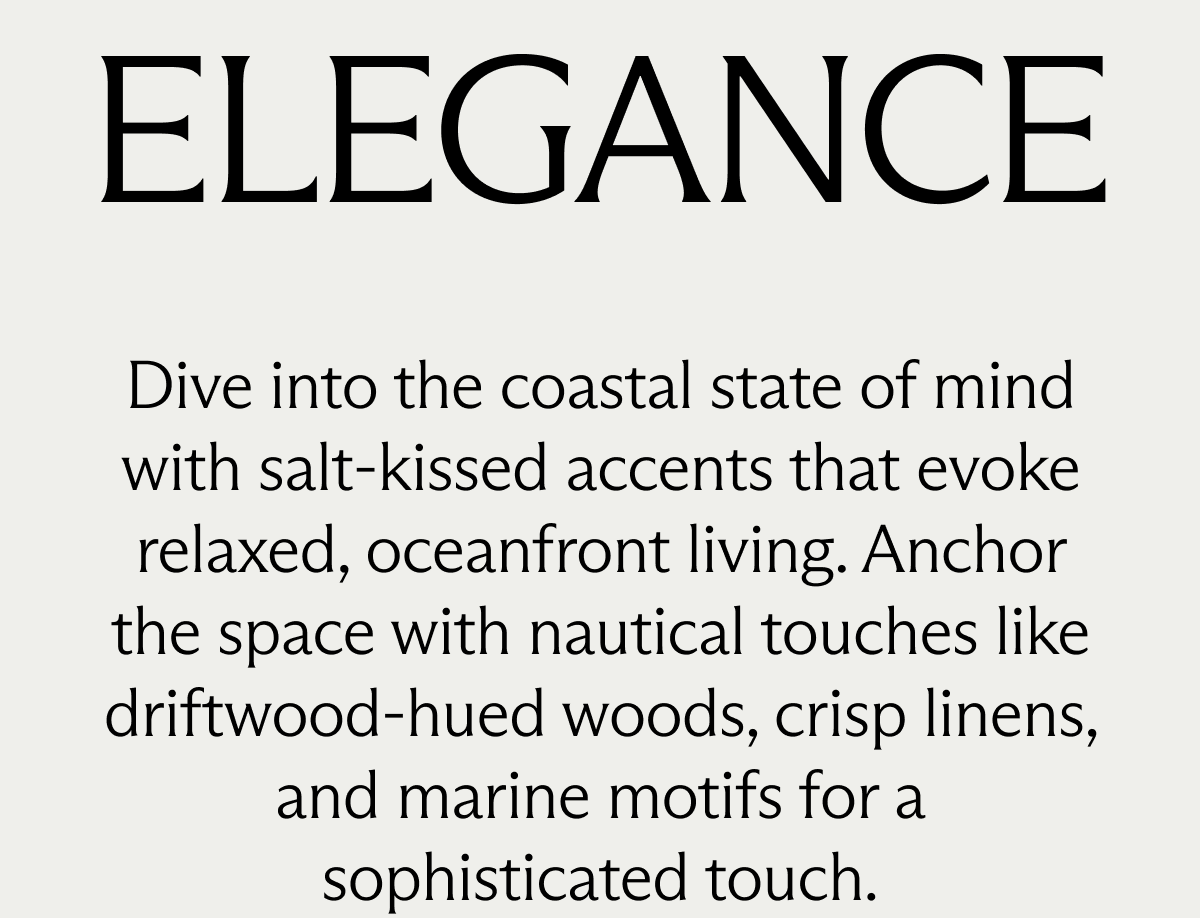 Coastal Elegance. Dive into a coastal state of mind with salt-kissed accents that evoke relaxed, oceanfront living. Anchor the space with nautical touches like driftwood-hued woods, crisp linens, and marine motifs for a sophisticated touch.