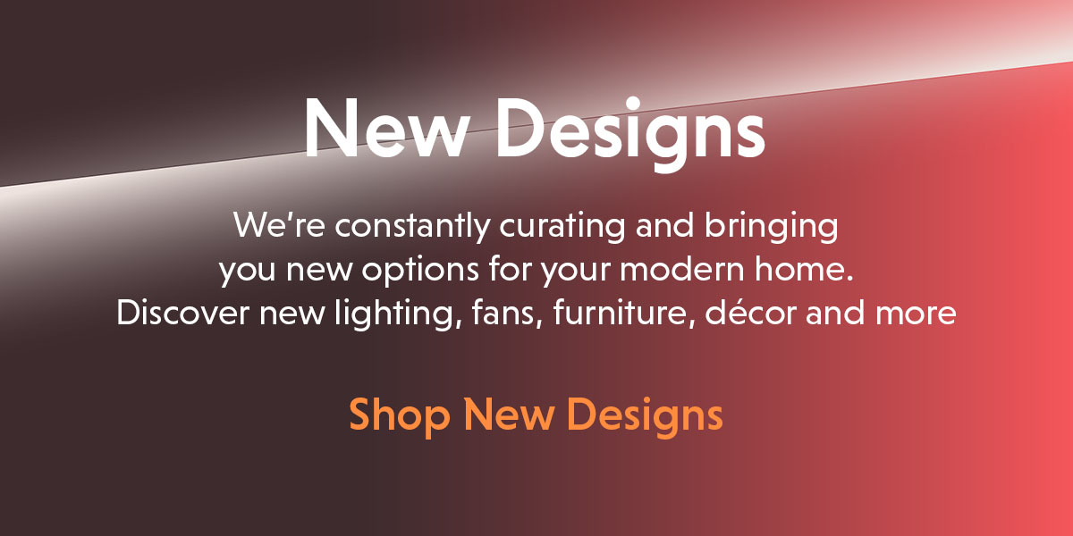 New Designs. Discover new lighting, fans, furniture, decor and more.